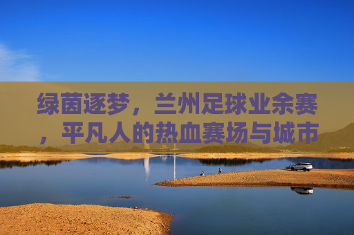 绿茵逐梦，兰州足球业余赛，平凡人的热血赛场与城市烟火，绿茵逐梦，兰州足球业余赛里的平凡热血与城市烟火