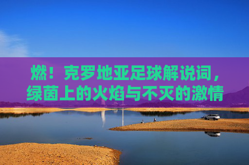 燃!克罗地亚足球解说词,绿茵上的火焰与不灭的激情