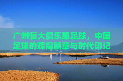 广州恒大俱乐部足球,中国足球的辉煌篇章与时代印记