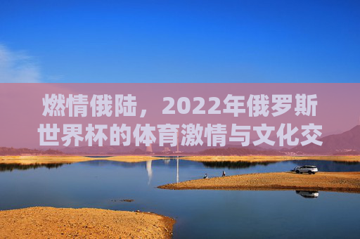 燃情俄陆，2022年俄罗斯世界杯的体育激情与文化交融