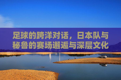 足球的跨洋对话，日本队与秘鲁的赛场邂逅与深层文化联结