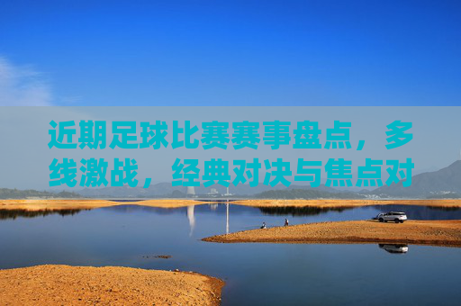 近期足球比赛赛事盘点,多线激战,经典对决与焦点对决轮番上演,精彩瞬间点燃球迷热情