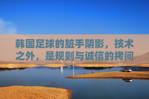 韩国足球的脏手阴影,技术之外,是规则与诚信的拷问