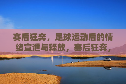 赛后狂奔,足球运动后的情绪宣泄与释放,赛后狂奔,足球运动后的情绪宣泄与释放