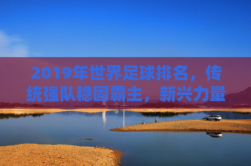 2019年世界足球排名,传统强队稳固霸主,新兴力量持续冲击前列,格局微调彰显实力变迁