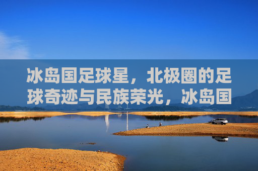 冰岛国足球星，北极圈的足球奇迹与民族荣光，冰岛国足球星，北极圈的足球奇迹与民族荣光