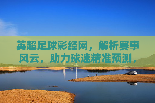 英超足球彩经网，解析赛事风云，助力球迷精准预测，提升观赛乐趣
