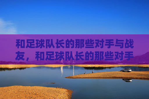 和足球队长的那些对手与战友，和足球队长的那些对手与战友