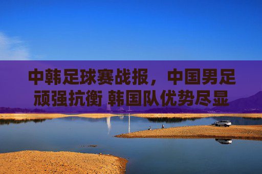 中韩足球赛战报，中国男足顽强抗衡 韩国队优势尽显