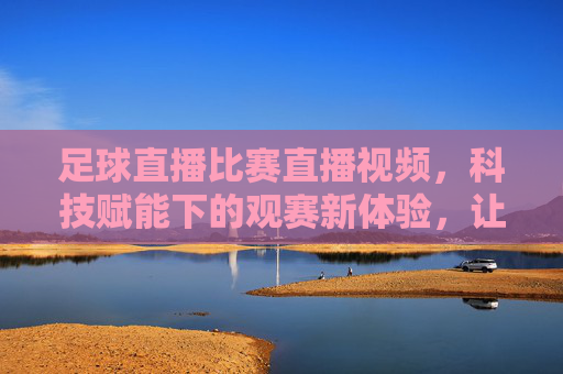 足球直播比赛直播视频,科技赋能下的观赛新体验,让足球激情永不落幕
