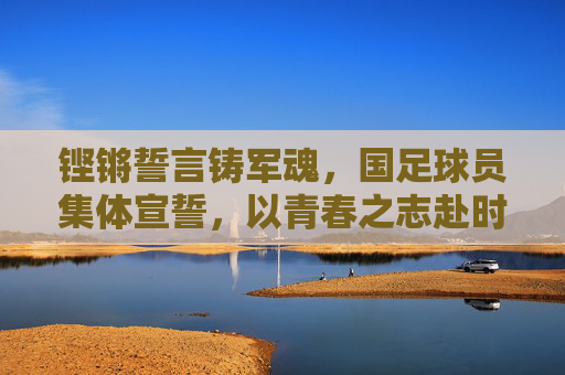 铿锵誓言铸军魂,国足球员集体宣誓,以青春之志赴时代使命