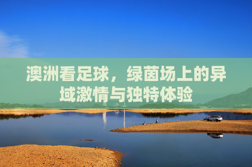 澳洲看足球，绿茵场上的异域激情与独特体验