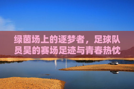 绿茵场上的逐梦者，足球队员昊的赛场足迹与青春热忱