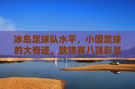 冰岛足球队水平,小国足球的大奇迹,欧锦赛八强彰显实力
