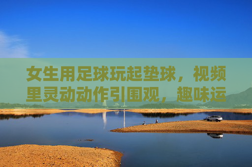 女生用足球玩起垫球，视频里灵动动作引围观，趣味运动里的青春活力