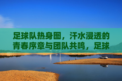 足球队热身图,汗水浸透的青春序章与团队共鸣,足球队热身图,汗水浸透的青春序章与团队共鸣