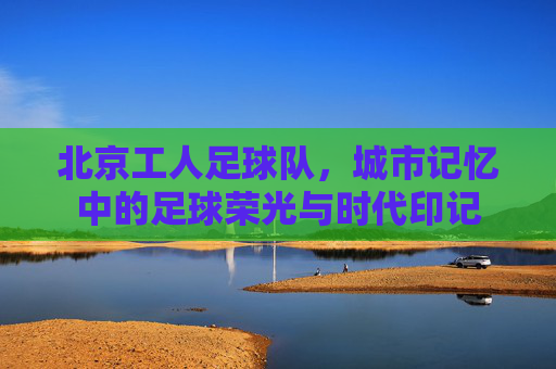 北京工人足球队,城市记忆中的足球荣光与时代印记