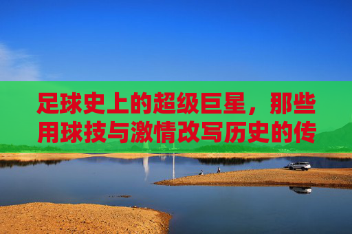 足球史上的超级巨星,那些用球技与激情改写历史的传奇人物