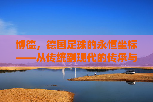 博德，德国足球的永恒坐标——从传统到现代的传承与影响