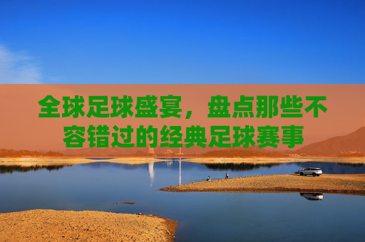 全球足球盛宴,盘点那些不容错过的经典足球赛事