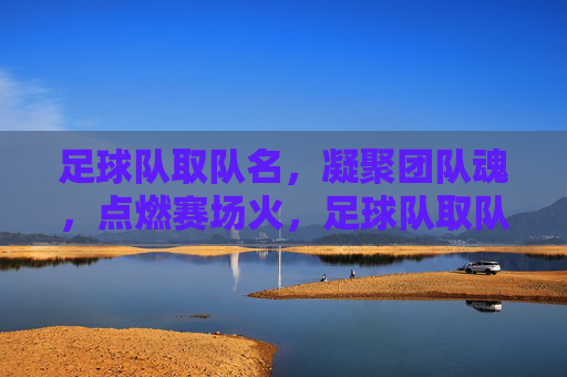 足球队取队名,凝聚团队魂,点燃赛场火,足球队取队名,凝聚团队魂,点燃赛场火