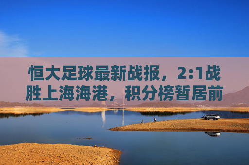 恒大足球最新战报,2:1战胜上海海港,积分榜暂居前列