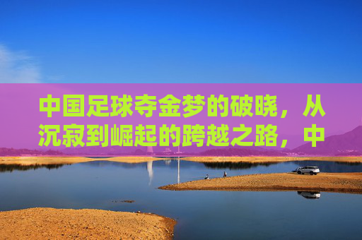 中国足球夺金梦的破晓,从沉寂到崛起的跨越之路,中国足球夺金梦的破晓,从沉寂到崛起的跨越之路