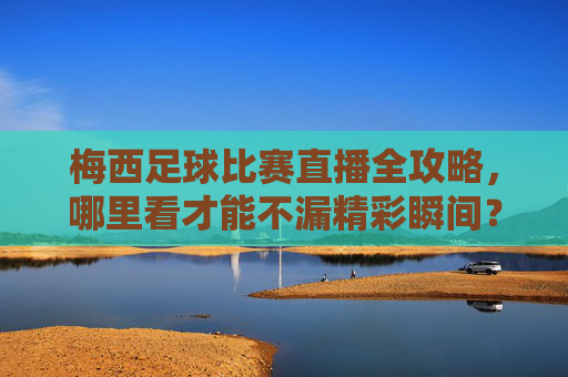 梅西足球比赛直播全攻略,哪里看才能不漏精彩瞬间?