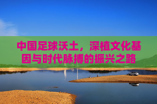 中国足球沃土，深植文化基因与时代脉搏的振兴之路