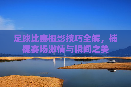 足球比赛摄影技巧全解,捕捉赛场激情与瞬间之美