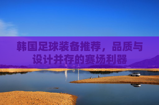 韩国足球装备推荐，品质与设计并存的赛场利器