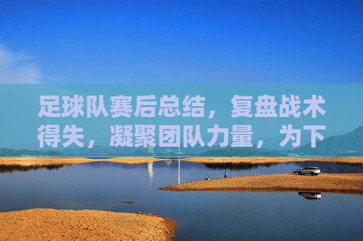 足球队赛后总结,复盘战术得失,凝聚团队力量,为下一场胜利蓄力