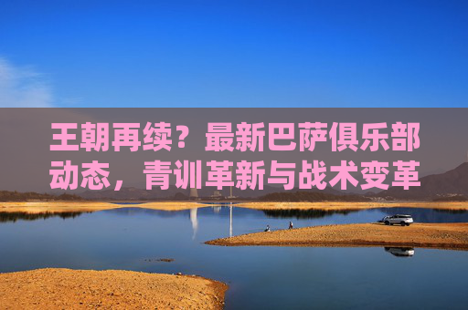 王朝再续？最新巴萨俱乐部动态，青训革新与战术变革下的王朝新篇章