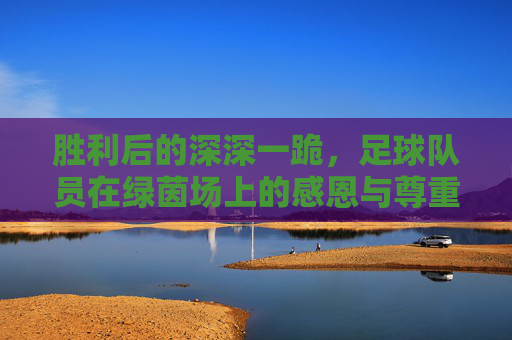 胜利后的深深一跪，足球队员在绿茵场上的感恩与尊重