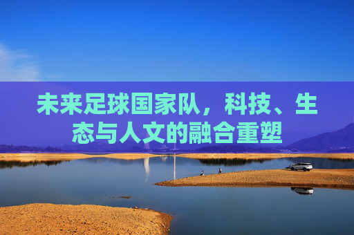 未来足球国家队,科技、生态与人文的融合重塑