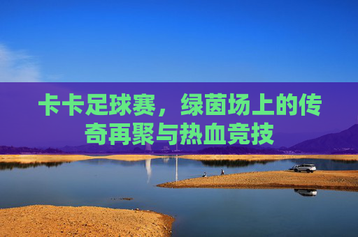 卡卡足球赛,绿茵场上的传奇再聚与热血竞技