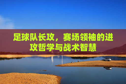 足球队长攻，赛场领袖的进攻哲学与战术智慧