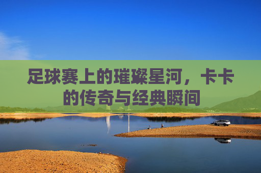 足球赛上的璀璨星河，卡卡的传奇与经典瞬间