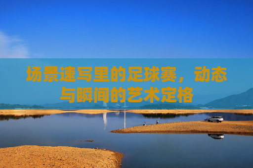 场景速写里的足球赛,动态与瞬间的艺术定格