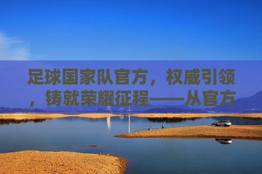 足球国家队官方，权威引领，铸就荣耀征程——从官方视角看现代足球的荣耀与传承
