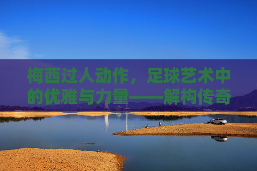 梅西过人动作,足球艺术中的优雅与力量——解构传奇球员的过人哲学,梅西过人动作,足球艺术中的优雅与力量——解构传奇球员的过人哲学