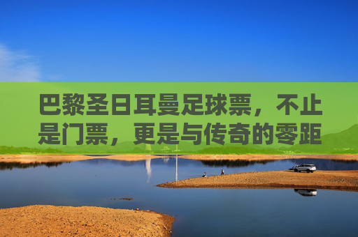 巴黎圣日耳曼足球票,不止是门票,更是与传奇的零距离对话
