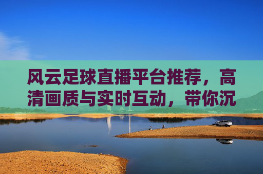 风云足球直播平台推荐，高清画质与实时互动，带你沉浸式体验赛事激情
