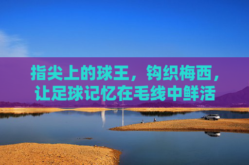 指尖上的球王,钩织梅西,让足球记忆在毛线中鲜活