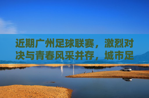 近期广州足球联赛,激烈对决与青春风采并存,城市足球生态持续升温,广州足球联赛,激烈对决与青春风采并存,城市足球生态持续升温