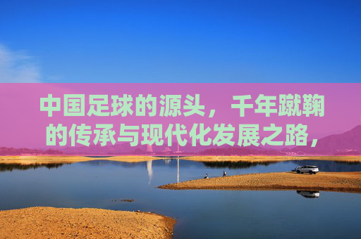 中国足球的源头，千年蹴鞠的传承与现代化发展之路，中国足球的源头，千年蹴鞠的传承与现代化发展之路