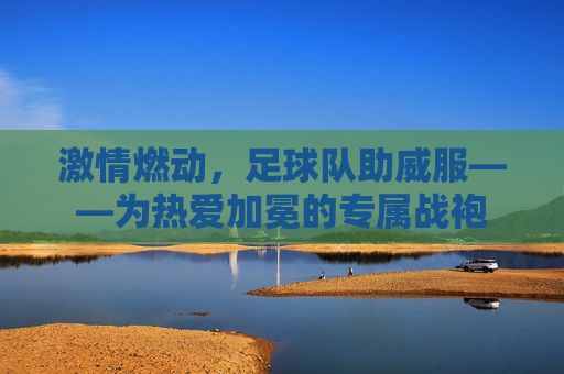 激情燃动，足球队助威服——为热爱加冕的专属战袍