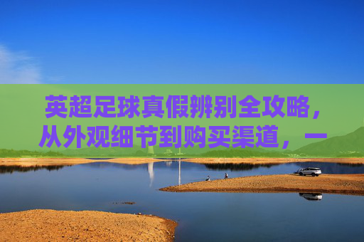 英超足球真假辨别全攻略,从外观细节到购买渠道,一文教你识别真伪