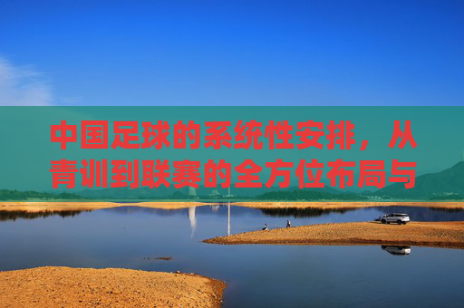 中国足球的系统性安排,从青训到联赛的全方位布局与未来展望