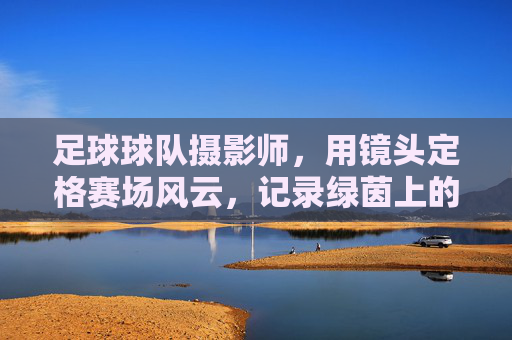 足球球队摄影师,用镜头定格赛场风云,记录绿茵上的每一次心跳